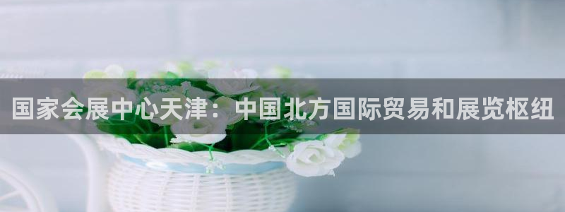 果博公司客服电话：国家会展中心天津：中国北方国际贸易和展览枢纽