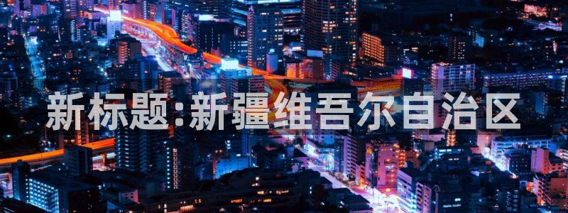 果博平台真实吗知乎怎么样：新标题:新疆维吾尔自治区