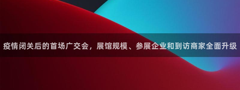果博平台赖不赖：疫情闭关后的首场广交会，展馆规模、参展企业和到访商家全面升级